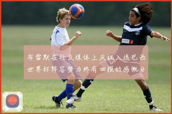 布雷默在社交媒体上庆祝入选巴西世界杯阵容努力终有回报的感慨分享