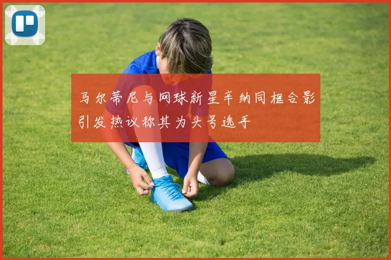 马尔蒂尼与网球新星辛纳同框合影引发热议称其为头号选手