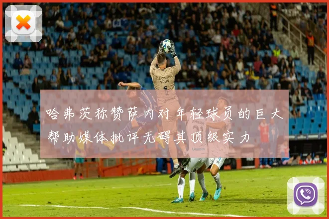 哈弗茨称赞萨内对年轻球员的巨大帮助媒体批评无碍其顶级实力