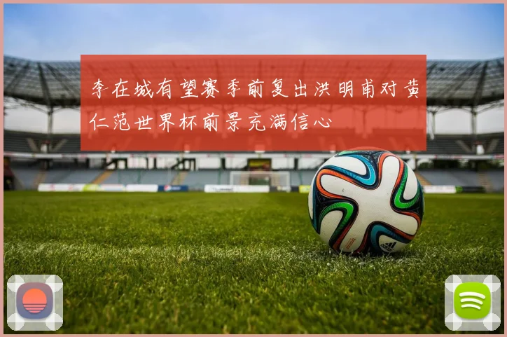 李在城有望赛季前复出洪明甫对黄仁范世界杯前景充满信心