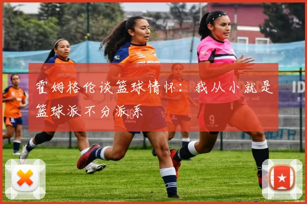 霍姆格伦谈篮球情怀：我从小就是篮球派不分派系