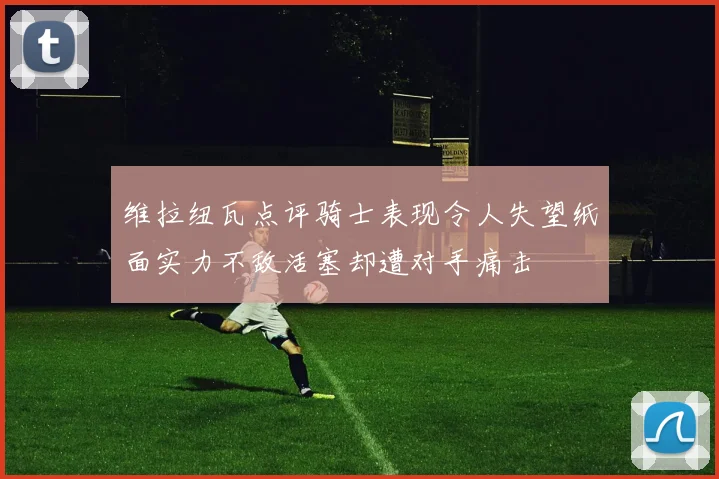 维拉纽瓦点评骑士表现令人失望纸面实力不敌活塞却遭对手痛击