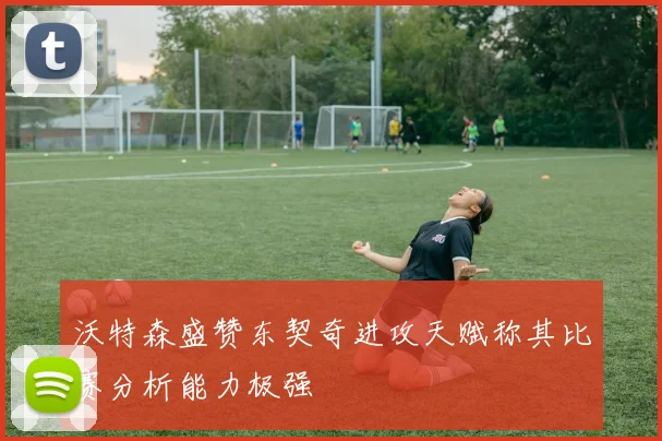 沃特森盛赞东契奇进攻天赋称其比赛分析能力极强