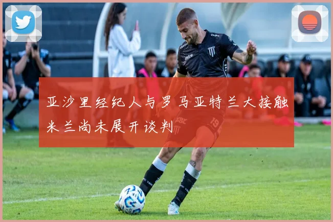 亚沙里经纪人与罗马亚特兰大接触米兰尚未展开谈判